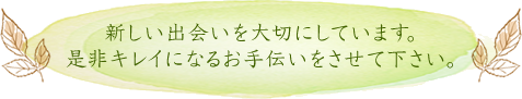 新しい出会いを大切にしています。是非キレイになるお手伝いをさせて下さい。